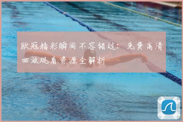欧冠精彩瞬间不容错过:免费高清回放观看资源全解析