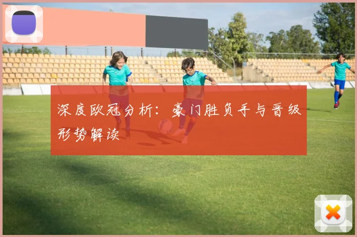 深度欧冠分析：豪门胜负手与晋级形势解读