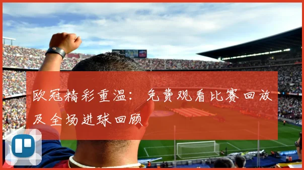 欧冠精彩重温:免费观看比赛回放及全场进球回顾