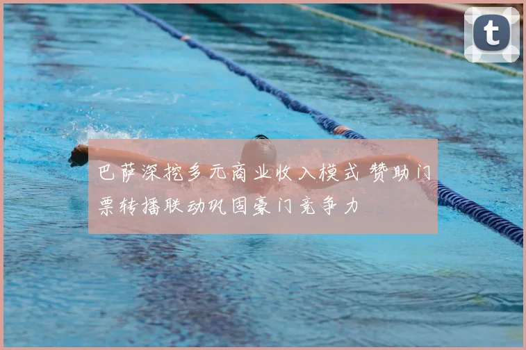 巴萨深挖多元商业收入模式 赞助门票转播联动巩固豪门竞争力