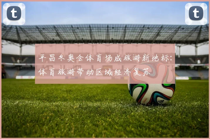 平昌冬奥会体育场成旅游新地标:体育旅游带动区域经济复苏