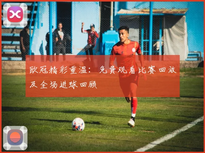 欧冠精彩重温:免费观看比赛回放及全场进球回顾