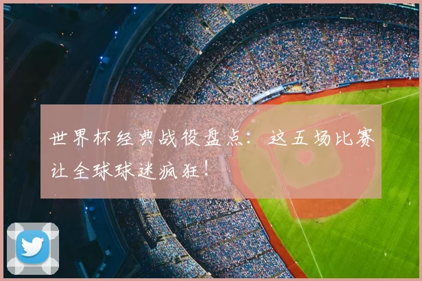 世界杯经典战役盘点:这五场比赛让全球球迷疯狂!