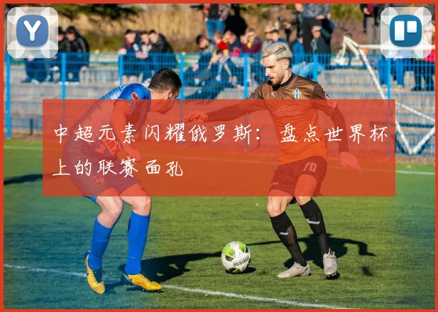 中超元素闪耀俄罗斯:盘点世界杯上的联赛面孔