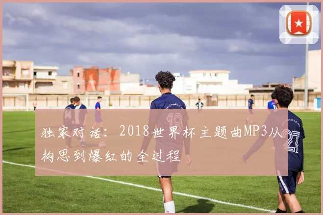 独家对话:2018世界杯主题曲MP3从构思到爆红的全过程