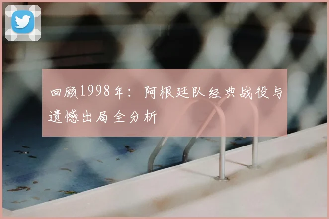 回顾1998年：阿根廷队经典战役与遗憾出局全分析