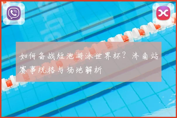 如何备战短池游泳世界杯?济南站赛事规格与场地解析