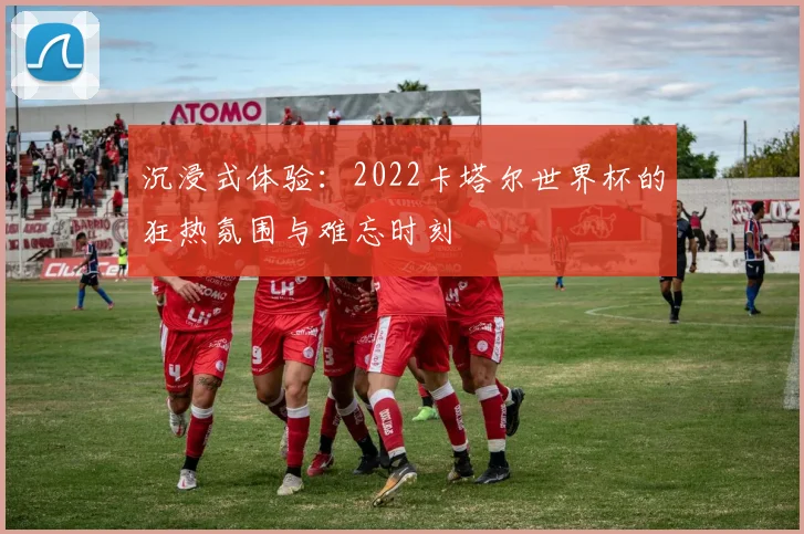 沉浸式体验:2022卡塔尔世界杯的狂热氛围与难忘时刻