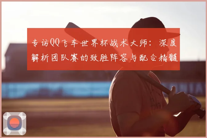 专访QQ飞车世界杯战术大师:深度解析团队赛的致胜阵容与配合精髓