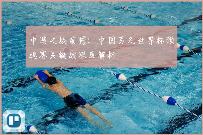 中澳之战前瞻：中国男足世界杯预选赛关键战深度解析