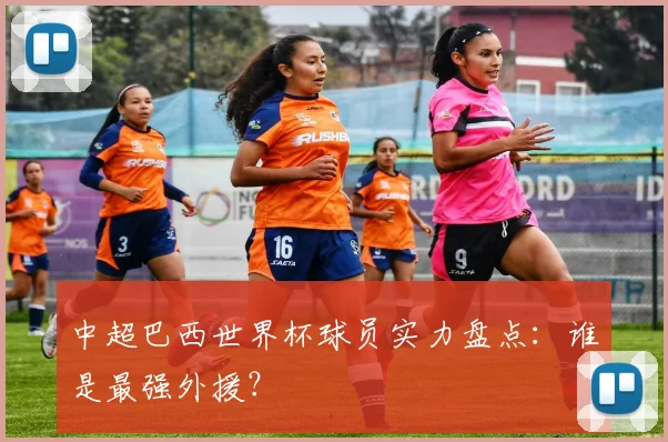 中超巴西世界杯球员实力盘点：谁是最强外援？