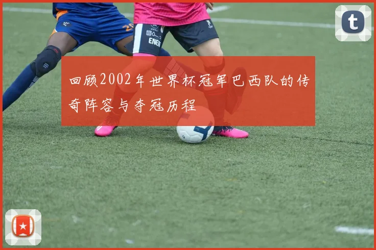 回顾2002年世界杯冠军巴西队的传奇阵容与夺冠历程