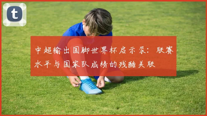 中超输出国脚世界杯启示录:联赛水平与国家队成绩的残酷关联