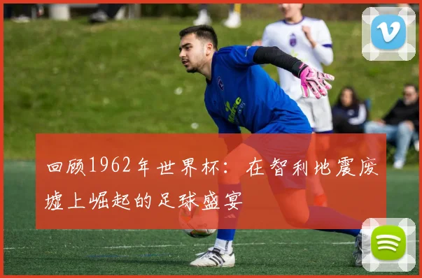 回顾1962年世界杯:在智利地震废墟上崛起的足球盛宴