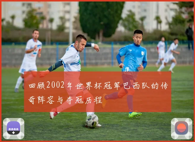 回顾2002年世界杯冠军巴西队的传奇阵容与夺冠历程