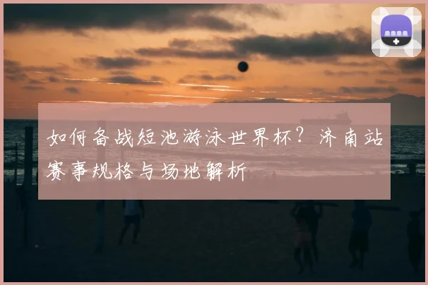 如何备战短池游泳世界杯?济南站赛事规格与场地解析