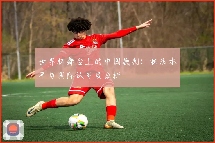 世界杯舞台上的中国裁判：执法水平与国际认可度分析